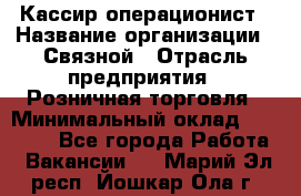 Кассир-операционист › Название организации ­ Связной › Отрасль предприятия ­ Розничная торговля › Минимальный оклад ­ 25 000 - Все города Работа » Вакансии   . Марий Эл респ.,Йошкар-Ола г.